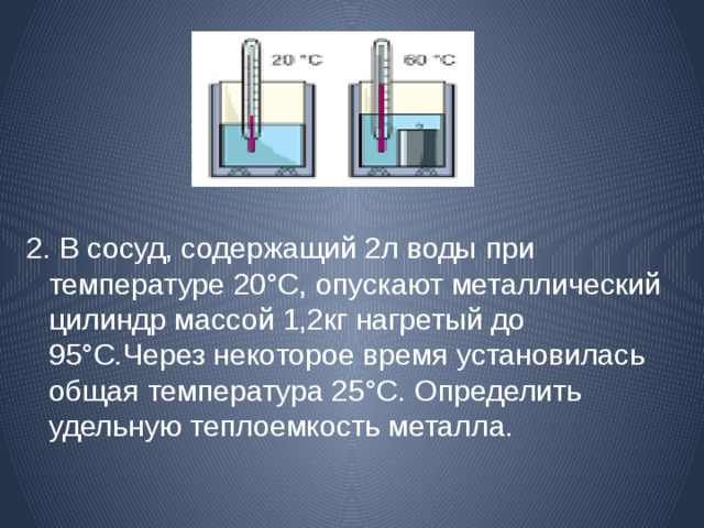 2. В сосуд, содержащий 2л воды  при температуре 20°С, опускают металлический цилиндр массой 1,2кг нагретый до 95°С.Через некоторое время установилась общая температура 25°С. Определить удельную теплоемкость металла. 
