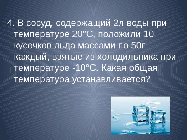 4. В сосуд, содержащий 2л воды  при температуре 20°С, положили 10 кусочков льда массами по 50г каждый, взятые из холодильника при температуре -10°С. Какая общая температура устанавливается? 