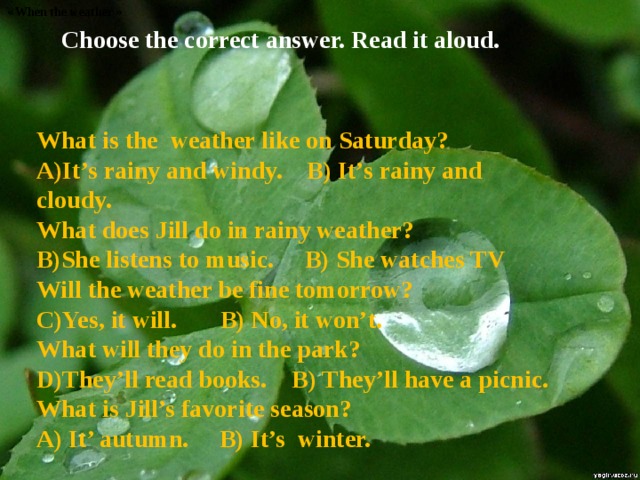 « When the weather » Choose the correct answer. Read it aloud. What is the weather like on Saturday? It’s rainy and windy. B) It’s rainy and cloudy. What does Jill do in rainy weather? She listens to music. B) She watches TV Will the weather be fine tomorrow? Yes, it will. B) No, it won’t. What will they do in the park? They’ll read books. B) They’ll have a picnic. What is Jill’s favorite season? A) It’ autumn. B) It’s winter. 
