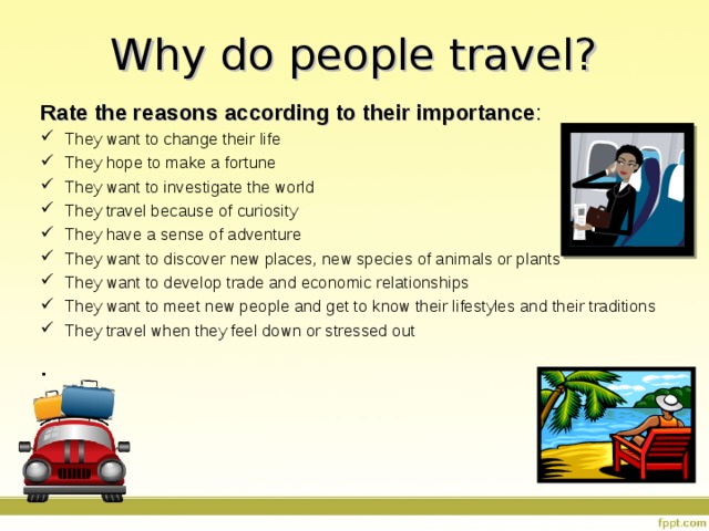 Why do people travel? Rate the reasons according to their importance : They want to change their life They hope to make a fortune They want to investigate the world They travel because of curiosity They have a sense of adventure They want to discover new places, new species of animals or plants They want to develop trade and economic relationships They want to meet new people and get to know their lifestyles and their traditions They travel when they feel down or stressed out . 