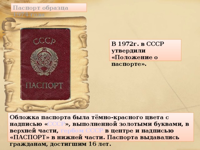 Паспорт образца 1974 года В 1972г. в СССР утвердили «Положение о паспорте».    Обложка паспорта была тёмно-красного цвета с надписью « СССР », выполненной золотыми буквами, в верхней части, гербом СССР в центре и надписью «ПАСПОРТ» в нижней части. Паспорта выдавались гражданам, достигшим 16 лет.  