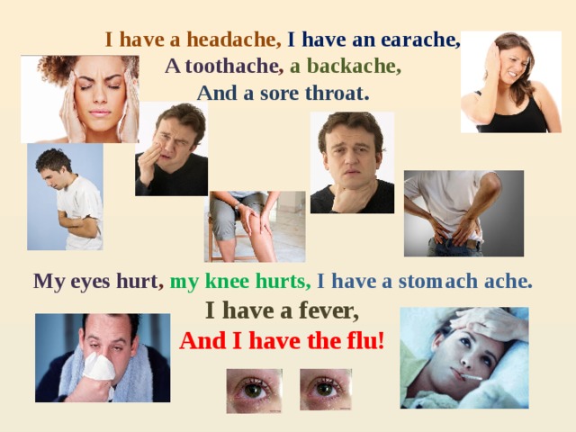 I have a headache, I have an earache, A toothache , a backache, And a sore throat.       My eyes hurt , my knee hurts, I have a stomach ache. I have a fever, And I have the flu! 