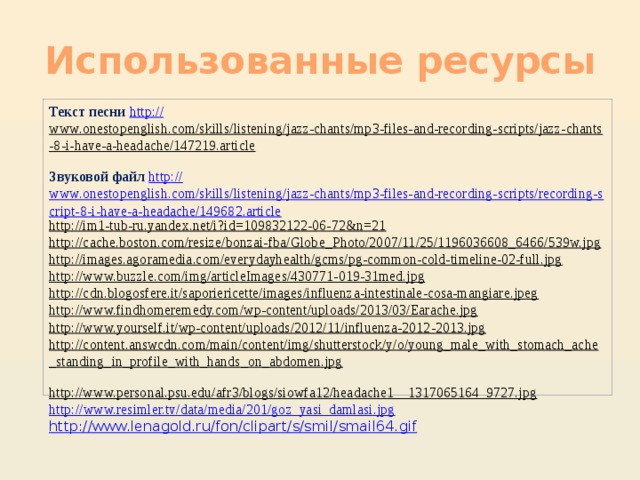 Использованные ресурсы Текст песни http :// www.onestopenglish.com/skills/listening/jazz-chants/mp3-files-and-recording-scripts/jazz-chants-8-i-have-a-headache/147219.article  Звуковой файл http :// www.onestopenglish.com/skills/listening/jazz-chants/mp3-files-and-recording-scripts/recording-script-8-i-have-a-headache/149682.article http://im1-tub-ru.yandex.net/i?id=109832122-06-72&n=21  http://cache.boston.com/resize/bonzai-fba/Globe_Photo/2007/11/25/1196036608_6466/539w.jpg  http://images.agoramedia.com/everydayhealth/gcms/pg-common-cold-timeline-02-full.jpg  http://www.buzzle.com/img/articleImages/430771-019-31med.jpg  http://cdn.blogosfere.it/saporiericette/images/influenza-intestinale-cosa-mangiare.jpeg  http://www.findhomeremedy.com/wp-content/uploads/2013/03/Earache.jpg  http://www.yourself.it/wp-content/uploads/2012/11/influenza-2012-2013.jpg  http://content.answcdn.com/main/content/img/shutterstock/y/o/young_male_with_stomach_ache_standing_in_profile_with_hands_on_abdomen.jpg  http://www.personal.psu.edu/afr3/blogs/siowfa12/headache1__1317065164_9727.jpg  http:// www.resimler.tv/data/media/201/goz_yasi_damlasi.jpg http://www.lenagold.ru/fon/clipart/s/smil/smail64.gif 