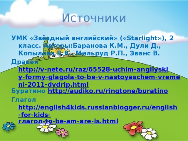 Источники УМК «Звёздный английский» («Starlight»), 2 класс. Авторы:Баранова К.М., Дули Д., Копылова В.В., Мильруд Р.П., Эванс В. Дракон http://v-nete.ru/raz/65528-uchim-angliyskiy-formy-glagola-to-be-v-nastoyaschem-vremeni-2011-dvdrip.html Буратино http://audiko.ru/ringtone/buratino Глагол http://english4kids.russianblogger.ru/english-for-kids- глагол- to-be-am-are-is.html 