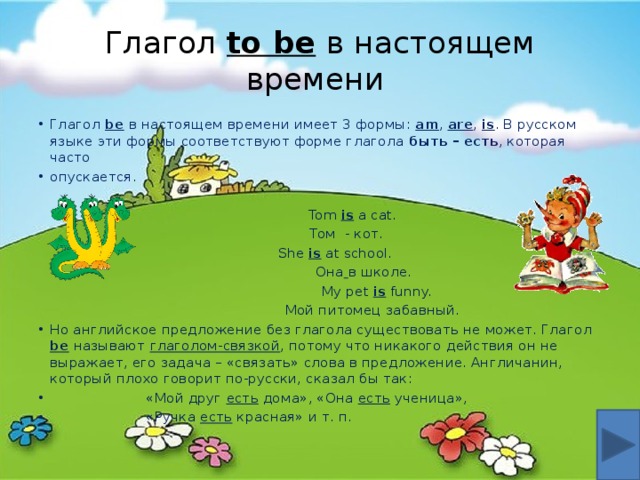 Глагол  to be  в настоящем времени Глагол  be  в настоящем времени имеет 3 формы: am , are , is . В русском языке эти формы соответствуют форме глагола быть – есть , которая часто опускается.  Tom is a cat.  Том - кот.  She is at school.  Она  в школе.  My pet is funny.  Мой питомец забавный. Но английское предложение без глагола существовать не может. Глагол be называют глаголом-связкой , потому что никакого действия он не выражает, его задача – «связать» слова в предложение. Англичанин, который плохо говорит по-русски, сказал бы так:  «Мой друг есть дома», «Она есть ученица»,  «Ручка есть красная» и т. п. 