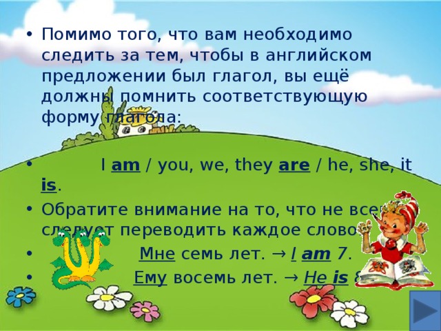 Помимо того, что вам необходимо следить за тем, чтобы в английском предложении был глагол, вы ещё должны помнить соответствующую форму глагола:  I am / you, we, they are / he, she, it is . Обратите внимание на то, что не всегда следует переводить каждое слово:  Мне семь лет. → I  am 7 .  Ему восемь лет. → He  is 8 . 