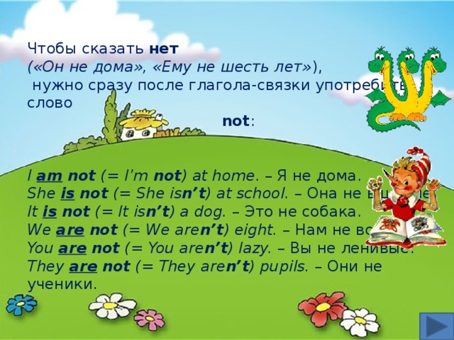 Чтобы сказать нет  («Он не дома», «Ему не шесть лет» ),  нужно сразу после глагола-связки употребить слово not : I am  not (= I’m not ) at home . – Я не дома. She is  not (= She is n’t ) at school. – Она не в школе. It is  not (= It is n’t ) a dog. – Это не собака. We are  not (= We are n’t ) eight. – Нам не восемь. You are  not (= You are n’t ) lazy. – Вы не ленивые. They are  not (= They are n’t ) pupils. – Они не ученики. 