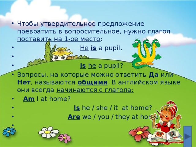 Чтобы утвердительное предложение превратить в вопросительное, нужно глагол поставить на 1-ое место :  He  is a pupil.  Is  he a pupil? Вопросы, на которые можно ответить Да или Нет , называются общими . В английском языке они всегда начинаются с глагола:   Am I at home?  Is he / she / it at home?  Are we / you / they at home?   