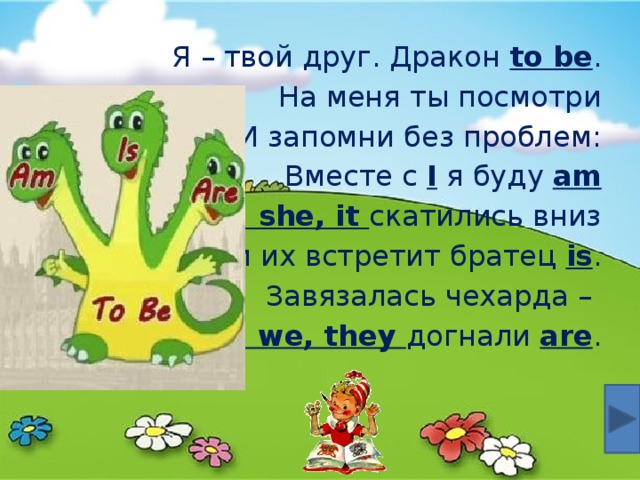 Я – твой друг. Дракон to be . На меня ты посмотри И запомни без проблем: Вместе с I я буду am He, she, it скатились вниз Там их встретит братец is . Завязалась чехарда – You, we, they догнали are . 