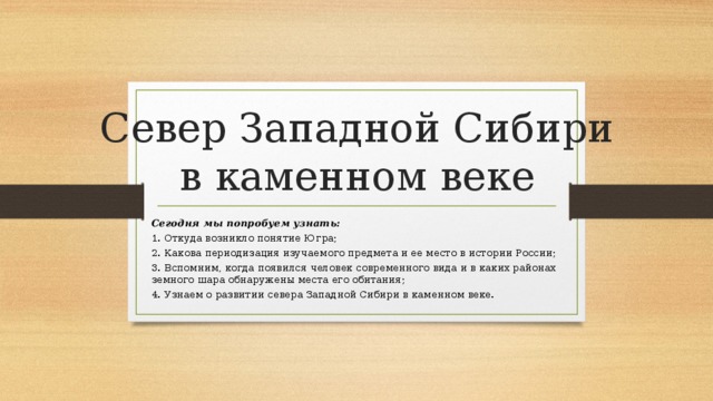 Север Западной Сибири в каменном веке Сегодня мы попробуем узнать: 1. Откуда возникло понятие Югра; 2. Какова периодизация изучаемого предмета и ее место в истории России; 3. Вспомним, когда появился человек современного вида и в каких районах земного шара обнаружены места его обитания; 4. Узнаем о развитии севера Западной Сибири в каменном веке. 