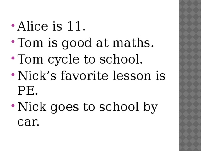Alice is 11. Tom is good at maths. Tom cycle to school. Nick’s favorite lesson is PE. Nick goes to school by car. 