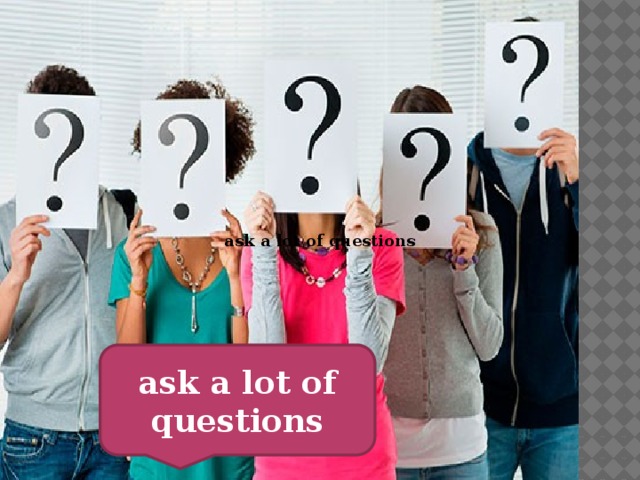 ask a lot of questions ask a lot of questions 