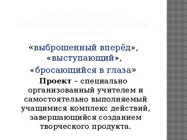 Слово «проект» заимствовано из латыни  и означает « выброшенный вперёд », « выступающий », « бросающийся в глаза » Проект – специально организованный учителем и самостоятельно выполняемый учащимися комплекс действий, завершающийся созданием творческого продукта.