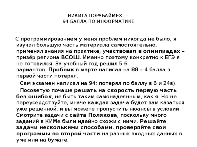  НИКИТА ПОРУБАЙМЕХ —  94 БАЛЛА ПО ИНФОРМАТИКЕ   С программированием у меня проблем никогда не было, я изучал большую часть материала самостоятельно, применял знания на практике, у частвовал в олимпиадах  – призёр региона  ВСОШ . Именно поэтому конкретно к ЕГЭ я не готовился. За учебный год решил 5-6 вариантов.  Пробник  в марте написал на  88  – 4 балла в первой части потерял.  Сам экзамен написал на 94: потерял по баллу в 6 и 24в).  Посоветую почаще  решать на скорость первую часть без ошибок , не быть таким самонадеянным, как я. Но не переусердствуйте, иначе каждая задача будет вам казаться уже решённой, и вы можете пропустить нюансы в условии. Смотрите задачи с  сайта Полякова , поскольку много заданий в КИМе были идейно схожи с ними.  Решайте задачи несколькими способами ,  проверяйте свои программы во второй части  на разных входных данных в уме или на бумаге.   