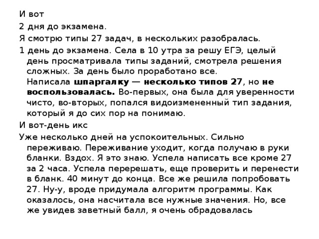 И вот 2 дня до экзамена. Я смотрю типы 27 задач, в нескольких разобралась. 1 день до экзамена. Села в 10 утра за решу ЕГЭ, целый день просматривала типы заданий, смотрела решения сложных. За день было проработано все. Написала  шпаргалку — несколько типов 27 , но  не воспользовалась.  Во-первых, она была для уверенности чисто, во-вторых, попался видоизмененный тип задания, который я до сих пор на понимаю. И вот-день икс Уже несколько дней на успокоительных. Сильно переживаю. Переживание уходит, когда получаю в руки бланки. Вздох. Я это знаю. Успела написать все кроме 27 за 2 часа. Успела перерешать, еще проверить и перенести в бланк. 40 минут до конца. Все же решила попробовать 27. Ну-у, вроде придумала алгоритм программы. Как оказалось, она насчитала все нужные значения. Но, все же увидев заветный балл, я очень обрадовалась 