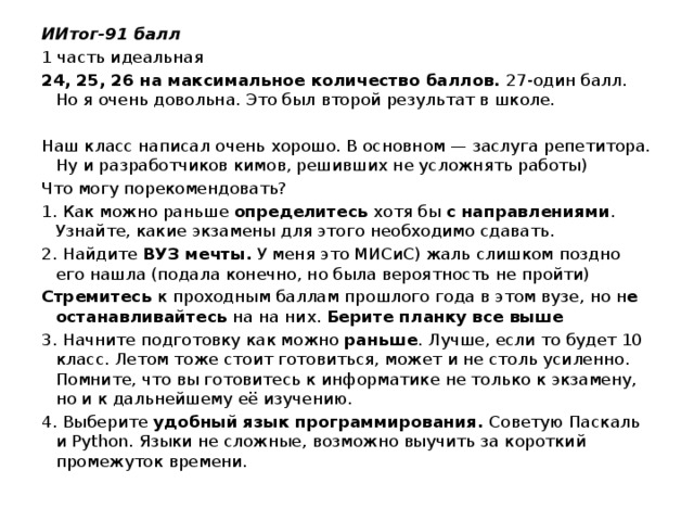 ИИтог-91 балл 1 часть идеальная 24, 25, 26 на максимальное количество баллов.  27-один балл. Но я очень довольна. Это был второй результат в школе. Наш класс написал очень хорошо. В основном — заслуга репетитора. Ну и разработчиков кимов, решивших не усложнять работы) Что могу порекомендовать? 1. Как можно раньше  определитесь  хотя бы  с направлениями . Узнайте, какие экзамены для этого необходимо сдавать. 2. Найдите  ВУЗ мечты.  У меня это МИСиС) жаль слишком поздно его нашла (подала конечно, но была вероятность не пройти) Стремитесь  к проходным баллам прошлого года в этом вузе, но н е останавливайтесь  на на них.  Берите планку все выше 3. Начните подготовку как можно  раньше . Лучше, если то будет 10 класс. Летом тоже стоит готовиться, может и не столь усиленно. Помните, что вы готовитесь к информатике не только к экзамену, но и к дальнейшему её изучению. 4. Выберите  удобный язык программирования.  Советую Паскаль и Python. Языки не сложные, возможно выучить за короткий промежуток времени.   