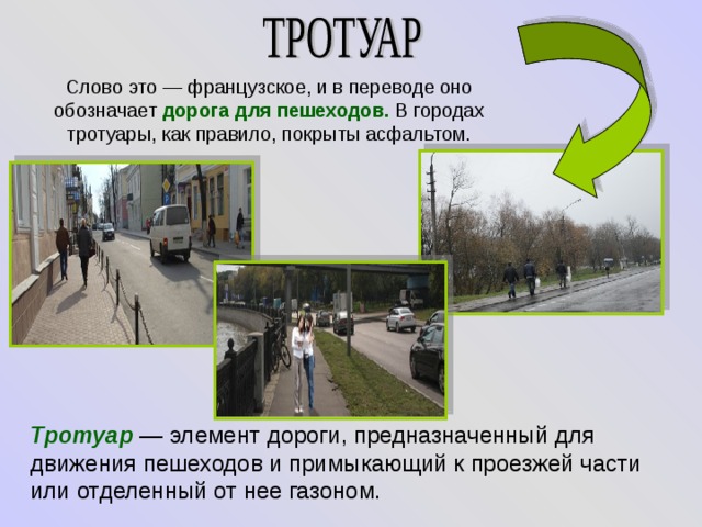Слово это — французское, и в переводе оно обозначает дорога для пешеходов. В городах тротуары, как правило, покрыты асфальтом. Тротуар   — элемент дороги, предназначенный для движения пешеходов и примыкающий к проезжей части или отделенный от нее газоном. 