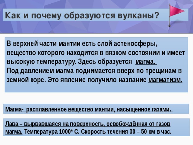 Как и почему образуются вулканы? В верхней части мантии есть слой астеносферы, вещество которого находится в вязком состоянии и имеет высокую температуру. Здесь образуется магма. Под давлением магма поднимается вверх по трещинам в земной коре. Это явление получило название магматизм.   Установите связь между терминами: лава, мантия, магма. Расположите их в правильной последовательности слева направо. мантия магма лава Магма- расплавленное вещество мантии, насыщенное газами. Лава – вырвавшаяся на поверхность, освобождённая от газов магма.  Температура 1000* С. Скорость течения 30 – 50 км в час. 