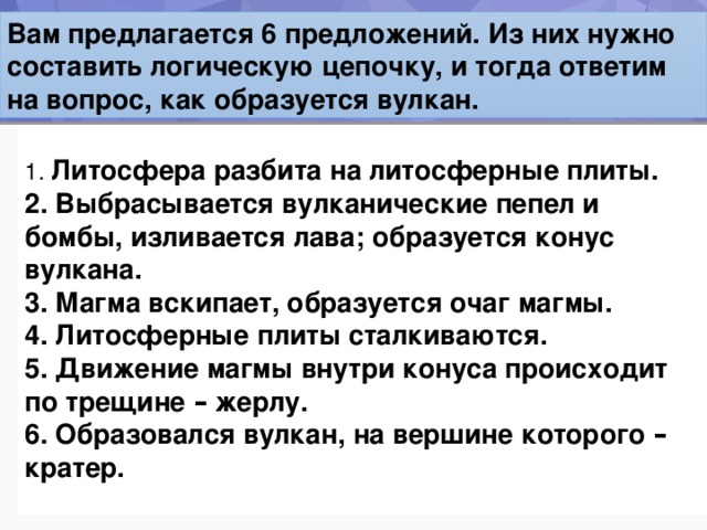 Вам предлагается 6 предложений. Из них нужно составить логическую цепочку, и тогда ответим на вопрос, как образуется вулкан.  Литосфера разбита на литосферные плиты.    Выбрасывается вулканические пепел и бомбы, изливается лава; образуется конус вулкана.    Магма вскипает, образуется очаг магмы.    Литосферные плиты сталкиваются.    Движение магмы внутри конуса происходит по трещине – жерлу.    Образовался вулкан, на вершине которого – кратер.   