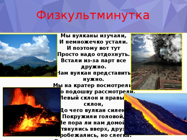 Физкультминутка Мы вулканы изучали,  И немножечко устали.  И поэтому вот тут  Просто надо отдохнуть. Встали из-за парт все дружно.  Нам вулкан представить нужно.  Мы на кратер посмотрели,  Всю подошву рассмотрели.  Левый склон и правый склон,  До чего вулкан силен!  Покружили головой,  Не пора ли нам домой? Потянулись вверх, друзья,  Пробежались, но слегка.  Развернулись все кругом,  И работать мы начнем.   