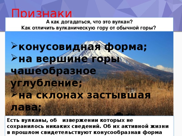 Признаки вулканической горы А как догадаться, что это вулкан? Как отличить вулканическую гору от обычной горы? конусовидная форма; на вершине горы чашеобразное углубление; на склонах застывшая лава; вулканические горы как правило одиночные. Есть вулканы, об извержении которых не сохранилось никаких сведений. Об их активной жизни в прошлом свидетельствуют конусообразная форма горы и кратер на вершине. 