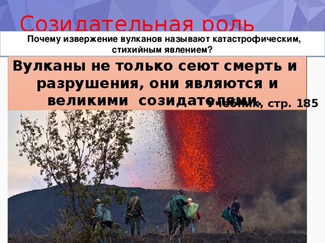 Созидательная роль вулкана     Почему извержение вулканов называют катастрофическим, стихийным явлением? Вулканы не только сеют смерть и разрушения, они являются и великими созидателями. Учебник, стр. 185 