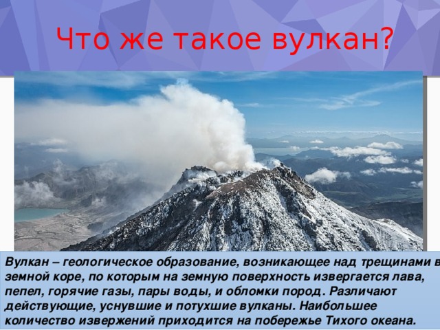 Что же такое вулкан? Вулкан – геологическое образование, возникающее над трещинами в земной коре, по которым на земную поверхность извергается лава, пепел, горячие газы, пары воды, и обломки пород. Различают действующие, уснувшие и потухшие вулканы. Наибольшее количество извержений приходится на побережье Тихого океана. 