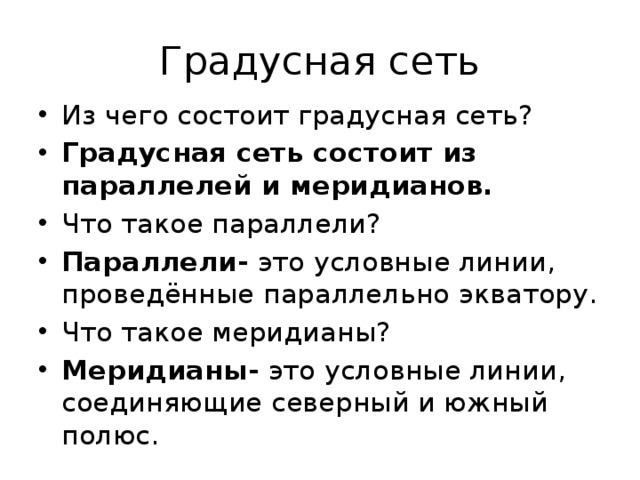Градусная сеть Из чего состоит градусная сеть? Градусная сеть состоит из параллелей и меридианов. Что такое параллели? Параллели- это условные линии, проведённые параллельно экватору. Что такое меридианы? Меридианы- это условные линии, соединяющие северный и южный полюс. 