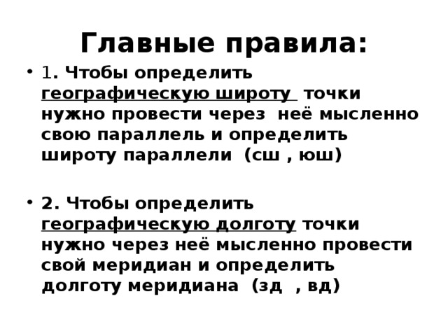 Главные правила: 1 . Чтобы определить географическую широту точки нужно провести через неё мысленно свою параллель и определить широту параллели (сш , юш)  2. Чтобы определить географическую долготу точки нужно через неё мысленно провести свой меридиан и определить долготу меридиана (зд , вд) 