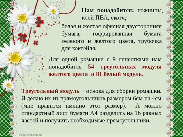 Нам понадобится: ножницы, клей ПВА, скотч; белая и желтая офисная двусторонняя бумага, гофрированная бумага зеленого и желтого цвета , трубочка для коктейля. Для одной ромашки с 9 лепестками нам понадобится 54 треугольных модуля желтого цвета и 81 белый модуль. Треугольный модуль – основа для сборки ромашки. Я делаю их из прямоугольников размером 6см на 4см (мне нравится именно этот размер). А можно стандартный лист бумаги А4 разделить на 16 равных частей и получить необходимые прямоугольники.  