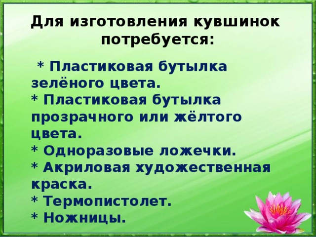 Для изготовления кувшинок потребуется:  * Пластиковая бутылка зелёного цвета.  * Пластиковая бутылка прозрачного или жёлтого цвета.  * Одноразовые ложечки.  * Акриловая художественная краска.  * Термопистолет.  * Ножницы. 