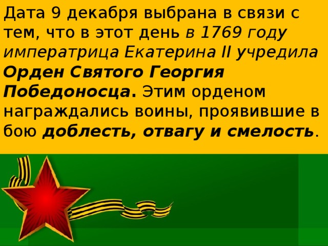 Дата 9 декабря выбрана в связи с тем, что в этот день в 1769 году императрица Екатерина II учредила Орден Святого Георгия Победоносца . Этим орденом награждались воины, проявившие в бою доблесть, отвагу и смелость . 