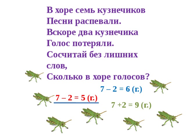 В хоре семь кузнечиков Песни распевали. Вскоре два кузнечика Голос потеряли. Сосчитай без лишних слов, Сколько в хоре голосов? 7 – 2 = 6 (г.) 7 – 2 = 5 (г.) 7 +2 = 9 (г.)