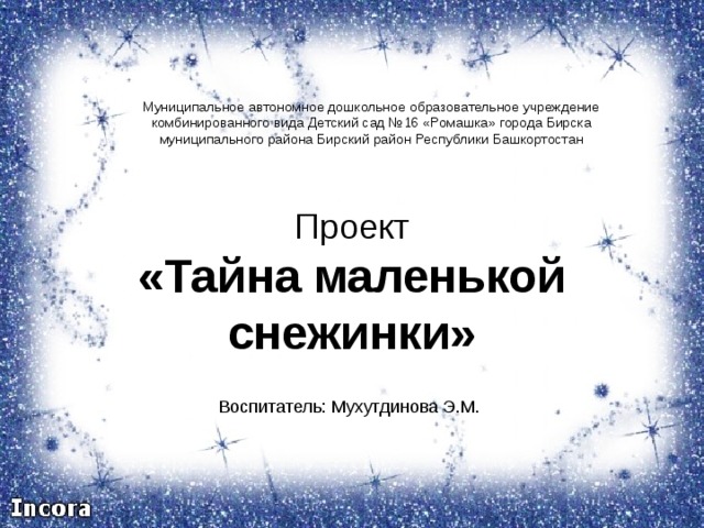 Муниципальное автономное дошкольное образовательное учреждение комбинированного вида Детский сад №16 «Ромашка» города Бирска муниципального района Бирский район Республики Башкортостан Проект «Тайна маленькой снежинки» Воспитатель: Мухутдинова Э.М.  