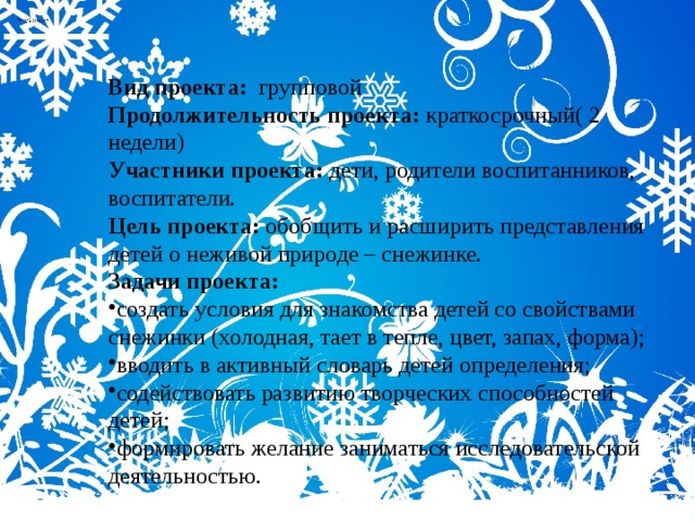 Вид проекта: групповой Продолжительность проекта: краткосрочный( 2 недели) Участники проекта: дети, родители воспитанников, воспитатели. Цель проекта: обобщить и расширить представления детей о неживой природе – снежинке. Задачи проекта: создать условия для знакомства детей со свойствами снежинки (холодная, тает в тепле, цвет, запах, форма); вводить в активный словарь детей определения; содействовать развитию творческих способностей детей; формировать желание заниматься исследовательской деятельностью. 