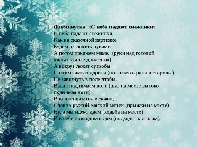 Физминутка: «С неба падают снежинки» С неба падают снежинки, Как на сказочной картинке. Будем их ловить руками А потом покажем маме.  (руки над головой, хватательные движения) А вокруг лежат сугробы, Снегом замело дороги (потгиваясь руки в стороны) Не завязнуть в поле чтобы, Выше поднимаем ноги (шаг на месте высоко поднимая ноги) Вон лисица в поле скачет, Словно рыжий, мягкий мячик (прыжки на месте) Ну, а мы идем, идем (ходьба на месте) И к себе приходим в дом (подходят к столам). 