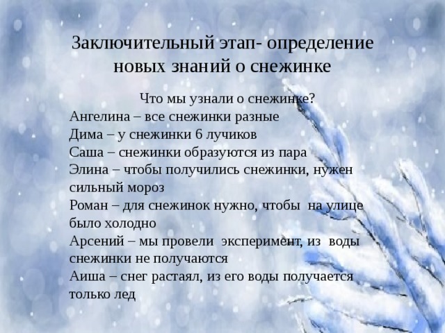 Заключительный этап- определение новых знаний о снежинке Что мы узнали о снежинке? Ангелина – все снежинки разные Дима – у снежинки 6 лучиков Саша – снежинки образуются из пара Элина – чтобы получились снежинки, нужен сильный мороз Роман – для снежинок нужно, чтобы на улице было холодно Арсений – мы провели эксперимент, из воды снежинки не получаются Аиша – снег растаял, из его воды получается только лед 