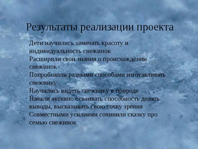 Результаты реализации проекта Дети научились замечать красоту и индивидуальность снежинок Расширили свои знания о происхождении снежинок Попробовали разными способами изготавливать снежинку Научились видеть снежинку в природе Начали активно осваивать способность делать выводы, высказывать свою точку зрения Совместными усилиями сочинили сказку про семью снежинок 