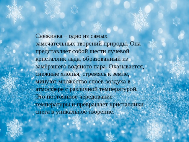 Снежинка – одно из самых замечательных творений природы. Она представляет собой шести лучевой кристаллик льда, образованный из замёрзшего водяного пара. Оказывается, снежные хлопья, стремясь к земле, минуют множество слоев воздуха в атмосфере с различной температурой. Это постоянное чередование температуры и превращает кристаллики снега в уникальное творение. 