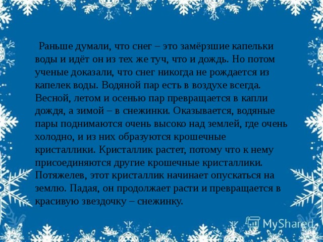 Раньше думали, что снег – это замёрзшие капельки воды и идёт он из тех же туч, что и дождь. Но потом ученые доказали, что снег никогда не рождается из капелек воды. Водяной пар есть в воздухе всегда. Весной, летом и осенью пар превращается в капли дождя, а зимой – в снежинки. Оказывается, водяные пары поднимаются очень высоко над землей, где очень холодно, и из них образуются крошечные кристаллики. Кристаллик растет, потому что к нему присоединяются другие крошечные кристаллики. Потяжелев, этот кристаллик начинает опускаться на землю. Падая, он продолжает расти и превращается в красивую звездочку – снежинку.  