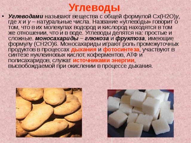 Углеводы  Углеводами называют вещества с общей формулой C x (H2O) y , где x и y – натуральные числа. Название «углеводы» говорит о том, что в их молекулах водород и кислород находятся в том же отношении, что и в воде. Углеводы делятся на: простые и сложные. моносахариды – глюкоза и фруктоза , имеющие формулу (CH2O)6. Моносахариды играют роль промежуточных продуктов в процессах дыхания и фотосинтеза , участвуют в синтезе нуклеиновых кислот, коферментов, АТФ и полисахаридов, служат источниками энергии , высвобождаемой при окислении в процессе дыхания. 