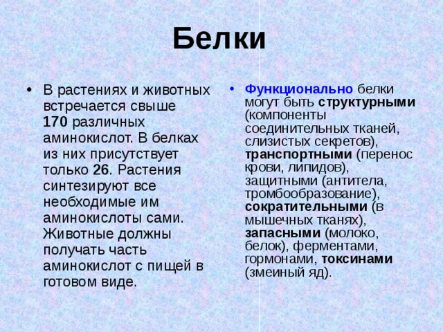 Белки В растениях и животных встречается свыше 170  различных аминокислот. В белках из них присутствует только 26 . Растения синтезируют все необходимые им аминокислоты сами. Животные должны получать часть аминокислот с пищей в готовом виде. Функционально  белки могут быть структурными (компоненты соединительных тканей, слизистых секретов), транспортными (перенос крови, липидов), защитными (антитела, тромбообразование), сократительными (в мышечных тканях), запасными (молоко, белок), ферментами, гормонами, токсинами (змеиный яд).  