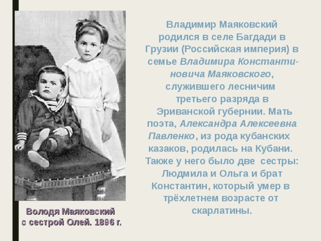 Владимир Маяковский  родился в селе Багдади в Грузии (Российская империя) в  семье Владимира Константи- новича Маяковского ,  служившего лесничим третьего разряда в  Эриванской губернии. Мать  поэта, Александра Алексеевна Павленко , из рода кубанских казаков, родилась на Кубани. Также у него было две сестры:  Людмила и Ольга и брат Константин, который умер в трёхлетнем возрасте от скарлатины. Володя Маяковский с сестрой Олей. 1896 г. 