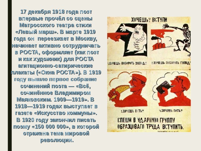 17 декабря 1918 года поэт впервые прочёл со сцены Матросского театра стихи «Левый марш». В марте 1919 года он переезжает в Москву, начинает активно сотрудничать  в РОСТА, оформляет (как поэт  и как художник) для РОСТА агитационно-сатирические плакаты («Окна РОСТА»). В 1919 году вышло первое собрание сочинений поэта — «Всё, сочинённое Владимиром Маяковским. 1909—1919». В 1918—1919 годах выступает в  газете «Искусство коммуны». В 1920 году закончил писать  поэму «150 000 000», в которой отражена тема мировой  революции. 