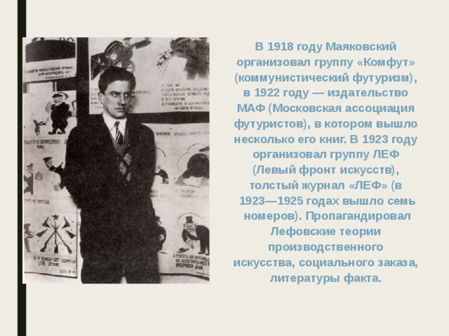 В 1918 году Маяковский организовал группу «Комфут» (коммунистический футуризм), в 1922 году — издательство МАФ (Московская ассоциация футуристов), в котором вышло несколько его книг. В 1923 году организовал группу ЛЕФ (Левый фронт искусств), толстый журнал «ЛЕФ» (в 1923—1925 годах вышло семь  номеров). Пропагандировал Лефовские теории производственного искусства, социального заказа, литературы факта. 