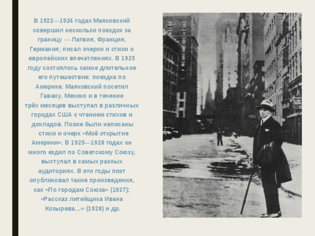 В 1922—1924 годах Маяковский совершил несколько поездок за границу — Латвия, Франция, Германия; писал очерки и стихи о европейских впечатлениях. В 1925 году состоялось самое длительное его путешествие: поездка по Америке. Маяковский посетил Гавану, Мехико и в течение трёх месяцев выступал в различных городах США с чтением стихов и докладов. Позже были написаны  стихи и очерк «Моё открытие Америки». В 1925—1928 годах он много ездил по Советскому Союзу, выступал в самых разных аудиториях. В эти годы поэт опубликовал такие произведения, как «По городам Союза» (1927); «Рассказ литейщика Ивана Козырева…» (1928) и др.  