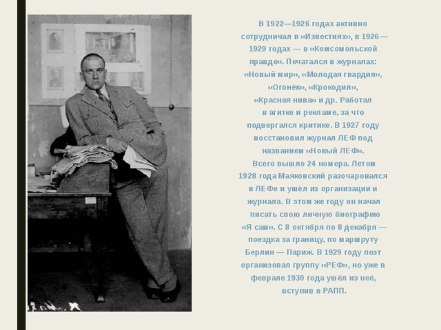 В 1922—1926 годах активно сотрудничал в «Известиях», в 1926— 1929 годах — в «Комсомольской правде». Печатался в журналах: «Новый мир», «Молодая гвардия», «Огонёк», «Крокодил», «Красная нива» и др. Работал в агитке и рекламе, за что подвергался критике. В 1927 году восстановил журнал ЛЕФ под названием «Новый ЛЕФ». Всего вышло 24 номера. Летом 1928 года Маяковский разочаровался в ЛЕФе и ушёл из организации и журнала. В этом же году он начал  писать свою личную биографию  «Я сам». С 8 октября по 8 декабря — поездка за границу, по маршруту Берлин — Париж. В 1929 году поэт организовал группу «РЕФ», но уже в феврале 1930 года ушёл из неё, вступив в РАПП.   
