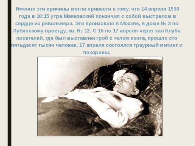 Именно эти причины могли привести к тому, что 14 апреля 1930  года в 10:15 утра Маяковский покончил с собой выстрелом в сердце из револьвера. Это произошло в Москве, в доме № 3 по Лубянскому проезду, кв. № 12. С 15 по 17 апреля через зал Клуба писателей, где был выставлен гроб с телом поэта, прошло сто пятьдесят тысяч человек. 17 апреля состоялся траурный митинг и похороны. 