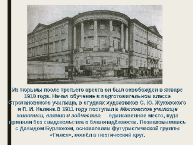 Из тюрьмы после третьего ареста он был освобожден в январе 1910 года. Начал обучение в подготовительном классе Строгановского училища, в студиях художников С. Ю. Жуковского и П. И. Келина.В 1911 году поступил в Московское училище живописи, ваяния и зодчества  — единственное место, куда приняли без свидетельства о благонадёжности. Познакомившись с Давидом Бурлюком, основателем футуристической группы «Гилея», вошёл в поэтический круг. 