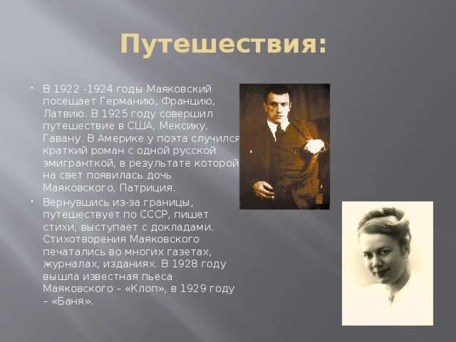 Путешествия: В 1922 -1924 годы Маяковский посещает Германию, Францию, Латвию. В 1925 году совершил путешествие в США, Мексику, Гавану. В Америке у поэта случился краткий роман с одной русской эмигранткой, в результате которой на свет появилась дочь Маяковского, Патриция. Вернувшись из-за границы, путешествует по СССР, пишет стихи, выступает с докладами. Стихотворения Маяковского печатались во многих газетах, журналах, изданиях. В 1928 году вышла известная пьеса Маяковского – «Клоп», в 1929 году – «Баня». 